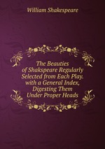 The Beauties of Shakspeare Regularly Selected from Each Play. with a General Index, Digesting Them Under Proper Heads