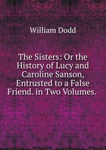 The Sisters: Or the History of Lucy and Caroline Sanson, Entrusted to a False Friend. in Two Volumes.