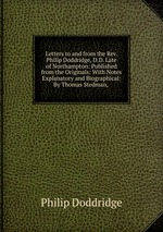 Letters to and from the Rev. Philip Doddridge, D.D. Late of Northampton: Published from the Originals: With Notes Explanatory and Biographical: By Thomas Stedman,