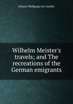 Wilhelm Meister`s travels; and The recreations of the German emigrants