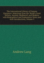 The International Library of Famous Literature: Selections from the World`s Great Writers, Ancient, Mediaeval, and Modern, with Biographical and Explanatory Notes and with Introductions, Volume 9