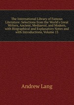 The International Library of Famous Literature: Selections from the World`s Great Writers, Ancient, Mediaeval, and Modern, with Biographical and Explanatory Notes and with Introductions, Volume 13