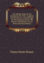 Der Heilige Nagel in Der Domkirche Zu Trier: Zugleich Ein Beitrag Zur Archaeologie Der Kreuzigung Christi. Mit Einem Anhang Betr. Den H. Rock (German Edition)