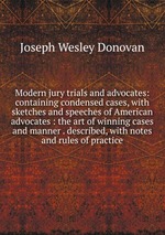 Modern jury trials and advocates: containing condensed cases, with sketches and speeches of American advocates : the art of winning cases and manner . described, with notes and rules of practice