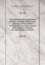 The Westminster confession of faith, and the Thirty-nine articles of the Church of England: the legal, moral, and religious aspects of subscription to them
