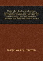 Modern Jury Trials and Advocates: Containing Condensed Cases with Sketches and Speeches of American Advocates; the Art of Winning Cases and Manner of . Described, with Notes and Rules of Practice