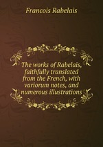 The works of Rabelais, faithfully translated from the French, with variorum notes, and numerous illustrations