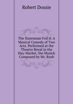 The Statesman Foil`d: A Musical Comedy of Two Acts. Performed at the Theatre Royal in the Hay-Market. the Musick Composed by Mr. Rush