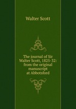The journal of Sir Walter Scott, 1825-32: from the original manuscript at Abbotsford