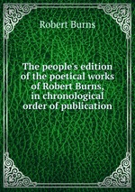 The people`s edition of the poetical works of Robert Burns, in chronological order of publication