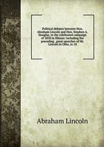 Political debates between Hon. Abraham Lincoln and Hon. Stephen A. Douglas, in the celebrated campaign of 1858 in Illinois: including the preceding . great speeches of Mr. Lincoln in Ohio, in 18