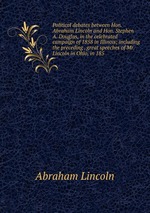 Political debates between Hon. Abraham Lincoln and Hon. Stephen A. Douglas, in the celebrated campaign of 1858 in Illinois; including the preceding . great speeches of Mr. Lincoln in Ohio, in 185