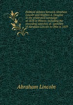 Political debates between Abraham Lincoln and Stephen A. Douglas in the celebrated campaign of 1858 in Illinois; including the preceding speeches of . speeches of Abraham Lincoln in Ohio in 1859