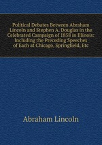 Political Debates Between Abraham Lincoln and Stephen A. Douglas in the Celebrated Campaign of 1858 in Illinois: Including the Preceding Speeches of Each at Chicago, Springfield, Etc
