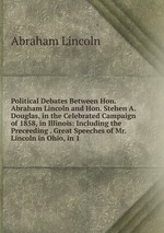 Political Debates Between Hon. Abraham Lincoln and Hon. Stehen A. Douglas, in the Celebrated Campaign of 1858, in Illinois: Including the Preceeding . Great Speeches of Mr. Lincoln in Ohio, in 1