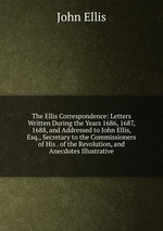 The Ellis Correspondence: Letters Written During the Years 1686, 1687, 1688, and Addressed to John Ellis, Esq., Secretary to the Commissioners of His . of the Revolution, and Anecdotes Illustrative
