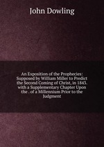 An Exposition of the Prophecies: Supposed by William Miller to Predict the Second Coming of Christ, in 1843. with a Supplementary Chapter Upon the . of a Millennium Prior to the Judgment