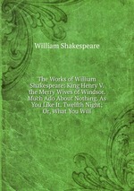 The Works of William Shakespeare: King Henry V. the Merry Wives of Windsor. Much Ado About Nothing. As You Like It. Twelfth Night; Or, What You Will
