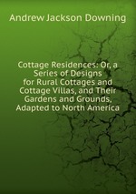 Cottage Residences: Or, a Series of Designs for Rural Cottages and Cottage Villas, and Their Gardens and Grounds, Adapted to North America