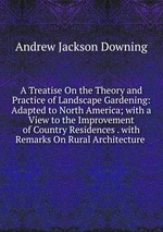 A Treatise On the Theory and Practice of Landscape Gardening: Adapted to North America; with a View to the Improvement of Country Residences . with Remarks On Rural Architecture