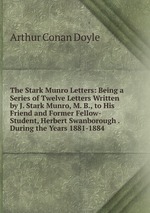 The Stark Munro Letters: Being a Series of Twelve Letters Written by J. Stark Munro, M. B., to His Friend and Former Fellow-Student, Herbert Swanborough . During the Years 1881-1884