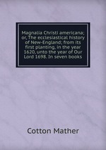 Magnalia Christi americana; or, The ecclesiastical history of New-England; from its first planting, in the year 1620, unto the year of Our Lord 1698. In seven books