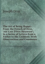 The Art of Being Happy: From the French of Droz, `sur L`art D`tre Heureuse`; in a Series of Letters from a Father to His Children: With Observations and Comments