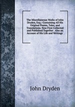 The Miscellaneous Works of John Dryden, Esq;: Containing All His Original Poems, Tales, and Translations. Now First Collected and Published Together . Also an Account of His Life and Writings
