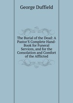 The Burial of the Dead: A Pastor`S Complete Hand-Book for Funeral Services, and for the Consolation and Comfort of the Afflicted