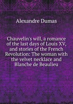 Chauvelin`s will, a romance of the last days of Louis XV, and stories of the French Revolution: The woman with the velvet necklace and Blanche de Beaulieu