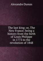 The last king; or, The New France; being a history from the birth of Louis Philippe in 1773 to the revolution of 1848