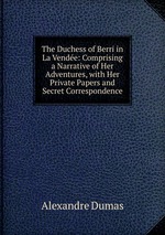 The Duchess of Berri in La Vende: Comprising a Narrative of Her Adventures, with Her Private Papers and Secret Correspondence