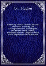 Letters by Several Eminent Persons Deceased: Including the Correspondence of John Hughes, and Several of His Friends, Published from the Originals: With Notes Explanatory and Historical