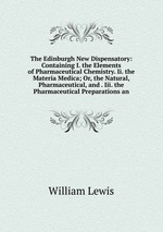 The Edinburgh New Dispensatory: Containing I. the Elements of Pharmaceutical Chemistry. Ii. the Materia Medica; Or, the Natural, Pharmaceutical, and . Iii. the Pharmaceutical Preparations an