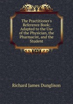 The Practitioner`s Reference Book: Adapted to the Use of the Physician, the Pharmacist, and the Student