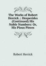 The Works of Robert Herrick .: Hesperides (Continued) His Noble Numbers: Or, His Pious Pieces