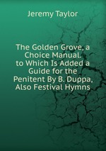 The Golden Grove, a Choice Manual. to Which Is Added a Guide for the Penitent By B. Duppa, Also Festival Hymns