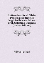 Lettere inedite di Silvio Pellico a suo fratello Luigi. Pubblicate dal sac. prof. Celestino Durando (Italian Edition)