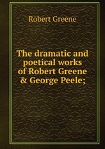 The dramatic and poetical works of Robert Greene & George Peele;