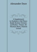 A Supplement to Dodsley`s Old Plays: Ralph Roister Doister. Gorbudoc. Timon. Sir Thomas More. Patient Grissil
