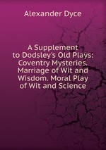 A Supplement to Dodsley`s Old Plays: Coventry Mysteries. Marriage of Wit and Wisdom. Moral Play of Wit and Science