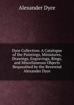 Dyce Collection: A Catalogue of the Paintings, Miniatures, Drawings, Engravings, Rings, and Miscellaneous Objects Bequeathed by the Reverend Alexander Dyce