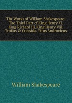 The Works of William Shakespeare: The Third Part of King Henry Vi. King Richard Iii. King Henry Viii. Troilus & Cressida. Titus Andronicus