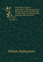 The Works of William Shakespeare: The Taming of the Shrew. All`s Well That Ends Well. Twelfth-Night. the Winter`s Tale. King John. King Richard II