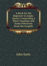 A Book for the Beginner in Anglo-Saxon: Comprising a Short Grammar and Some Selections from the Gospels