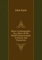 Micro-Cosmography: Or, a Piece of the World Characterized; in Essays and Characters