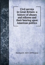 Civil service in Great Britain: a history of abuses and reforms and their bearing upon American politics