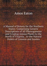 A Manual of Botany for the Northern States: Comprising Generic Descriptions of All Phenogamous and Cryptog Amous Plants to the North of Virginia, . to the Natural Orders of Linneus and Jussieu