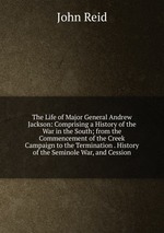 The Life of Major General Andrew Jackson: Comprising a History of the War in the South; from the Commencement of the Creek Campaign to the Termination . History of the Seminole War, and Cession