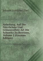 Anleitung, Auf Die Ntzlichste Und Genussvollste Art Die Schweitz Zu Bereisen, Volume 2 (German Edition)